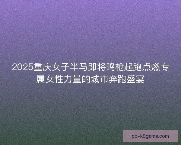 2025重庆女子半马即将鸣枪起跑点燃专属女性力量的城市奔跑盛宴
